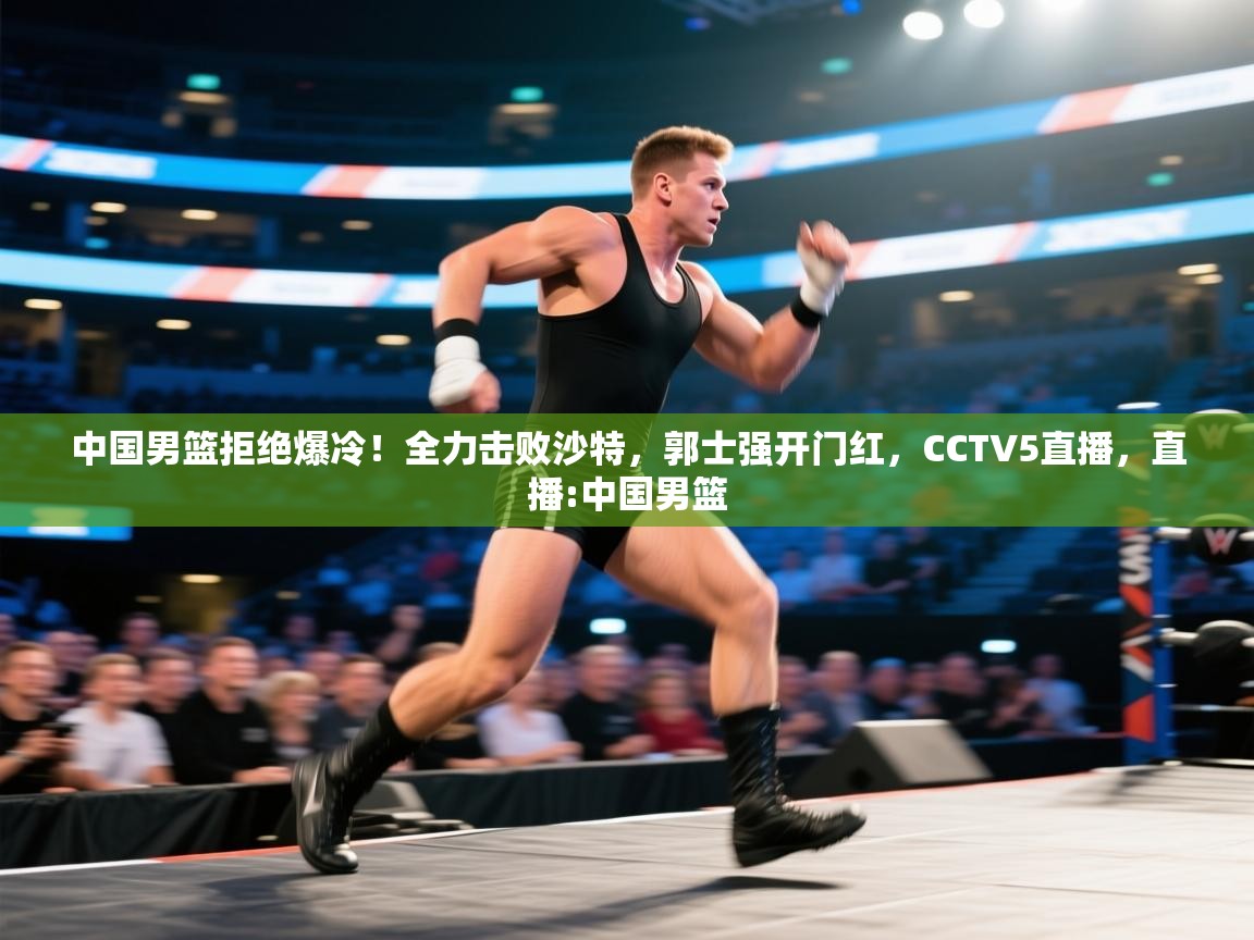 中国男篮拒绝爆冷!全力击败沙特,郭士强开门红,CCTV5直播,直播:中国男篮