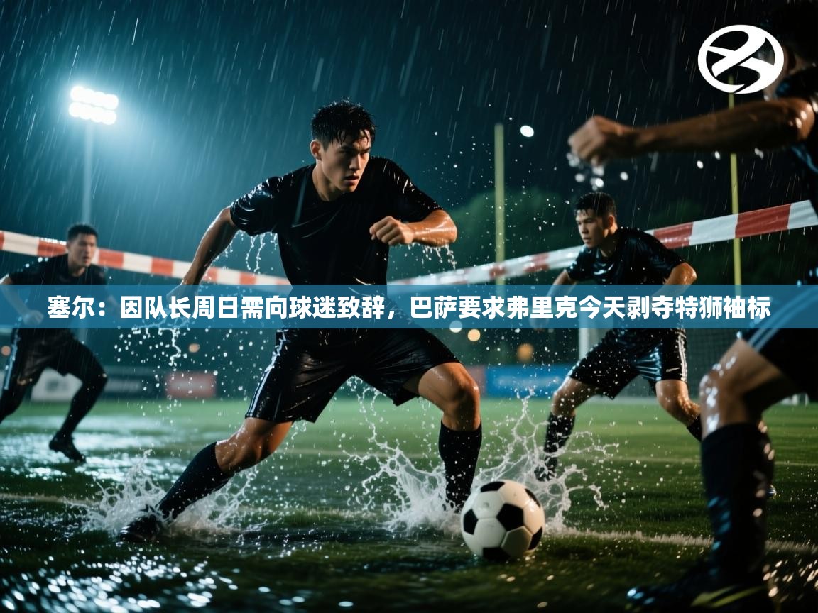 塞尔：因队长周日需向球迷致辞，巴萨要求弗里克今天剥夺特狮袖标  第2张