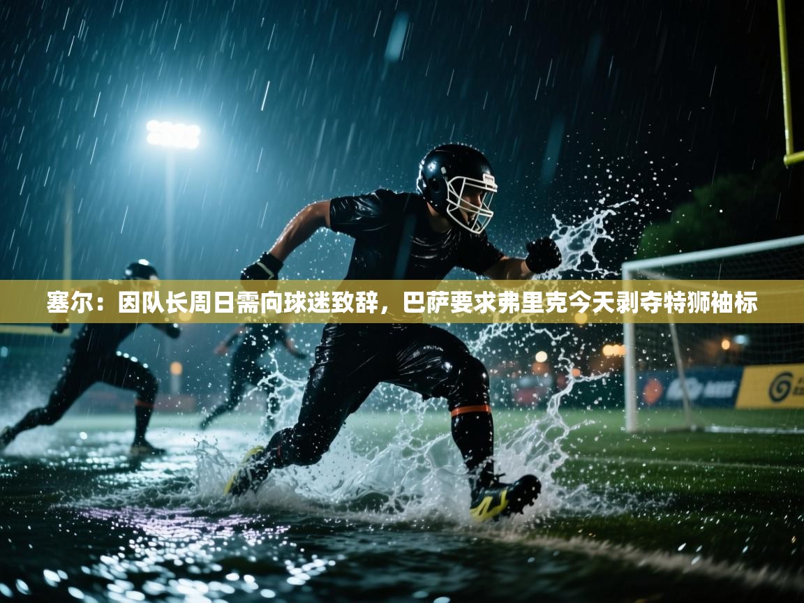 塞尔：因队长周日需向球迷致辞，巴萨要求弗里克今天剥夺特狮袖标  第1张